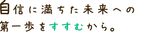 自信に満ちた未来への 第一歩をすすむから。